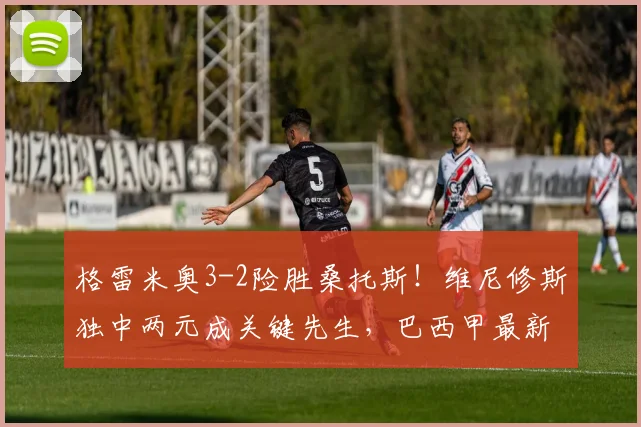格雷米奥3-2险胜桑托斯!维尼修斯独中两元成关键先生,巴西甲最新战况解读