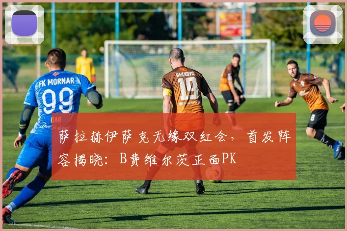 萨拉赫伊萨克无缘双红会，首发阵容揭晓：B费维尔茨正面PK