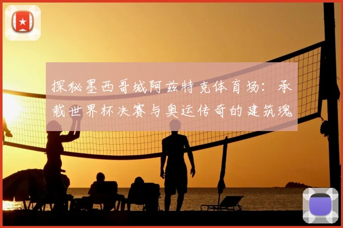 探秘墨西哥城阿兹特克体育场：承载世界杯决赛与奥运传奇的建筑瑰宝