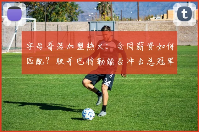 字母哥若加盟热火：合同薪资如何匹配？联手巴特勒能否冲击总冠军？