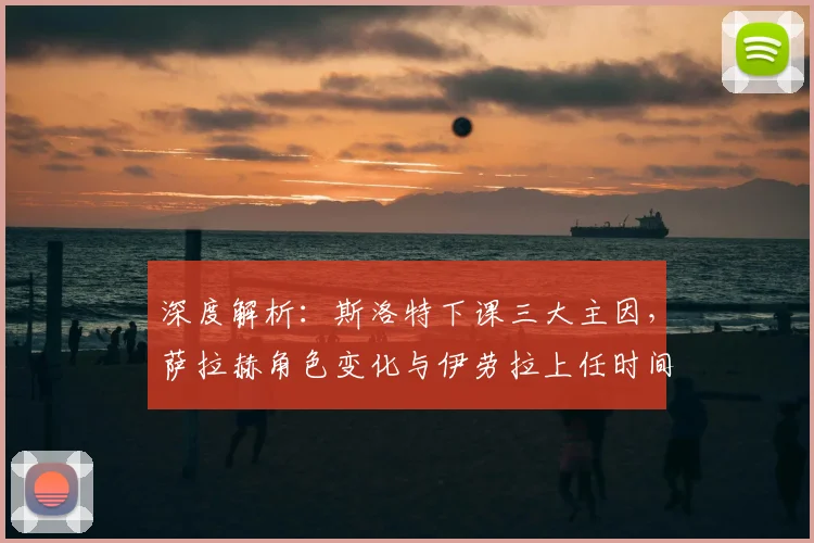 深度解析：斯洛特下课三大主因，萨拉赫角色变化与伊劳拉上任时间表
