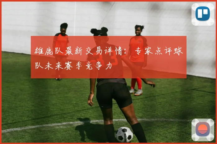 雄鹿队最新交易详情:专家点评球队未来赛季竞争力