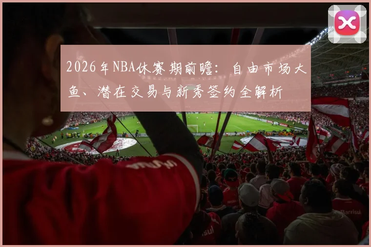 2026年NBA休赛期前瞻：自由市场大鱼、潜在交易与新秀签约全解析