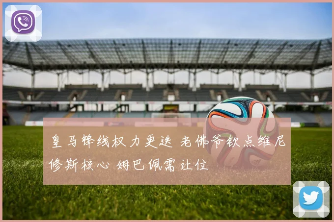 皇马锋线权力更迭 老佛爷钦点维尼修斯核心 姆巴佩需让位