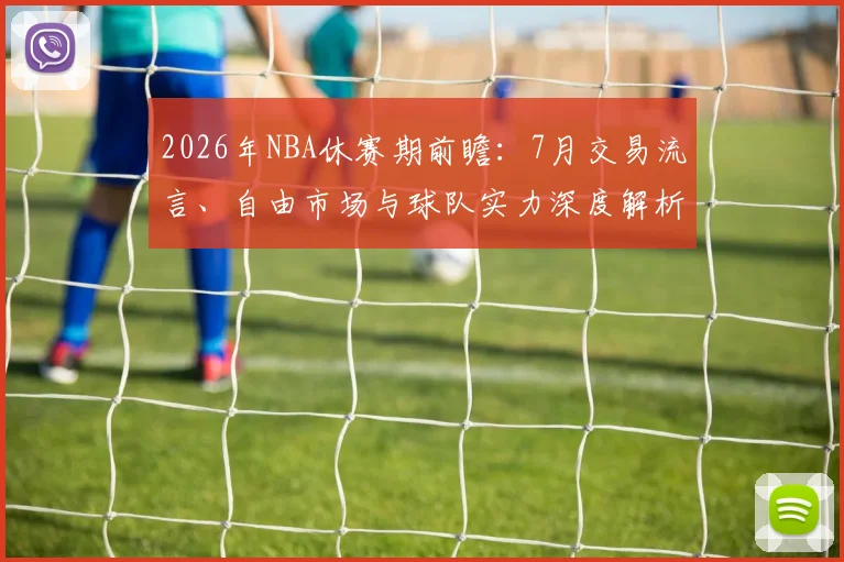 2026年NBA休赛期前瞻：7月交易流言、自由市场与球队实力深度解析