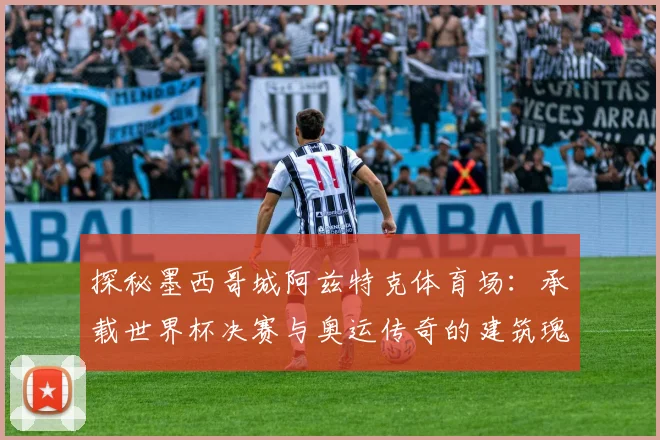 探秘墨西哥城阿兹特克体育场：承载世界杯决赛与奥运传奇的建筑瑰宝
