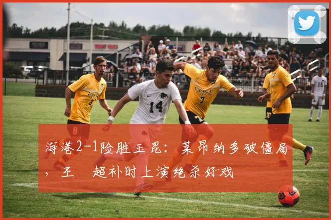 海港2-1险胜玉昆：莱昂纳多破僵局，王燊超补时上演绝杀好戏