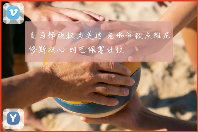 皇马锋线权力更迭 老佛爷钦点维尼修斯核心 姆巴佩需让位