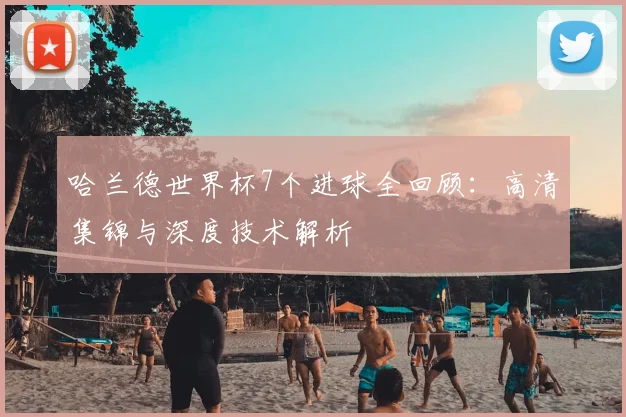 哈兰德世界杯7个进球全回顾：高清集锦与深度技术解析