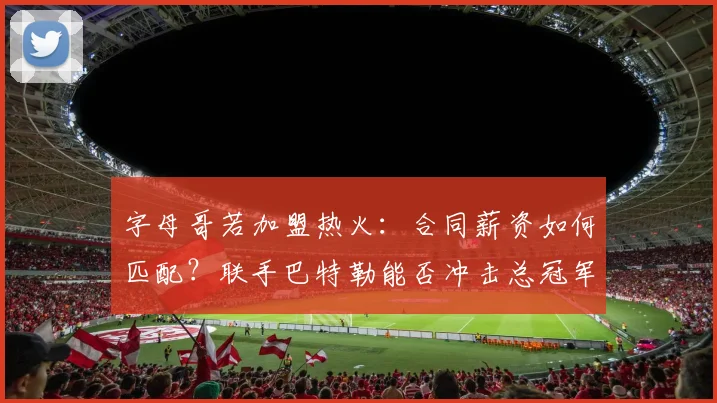字母哥若加盟热火：合同薪资如何匹配？联手巴特勒能否冲击总冠军？